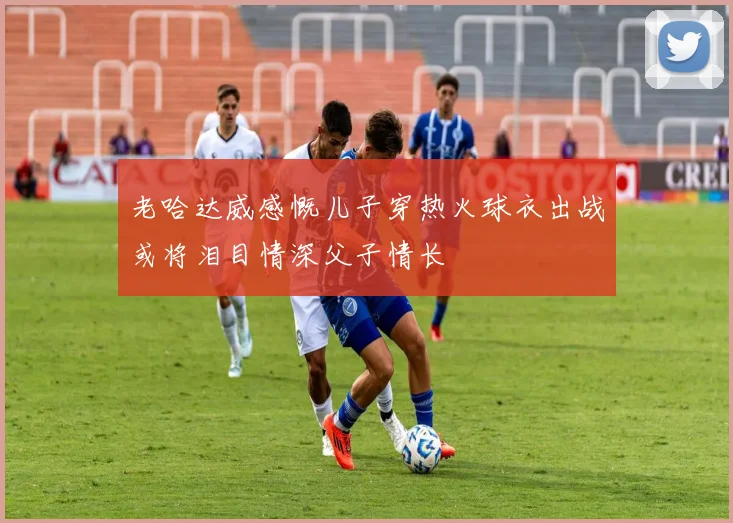 老哈达威感慨儿子穿热火球衣出战或将泪目情深父子情长