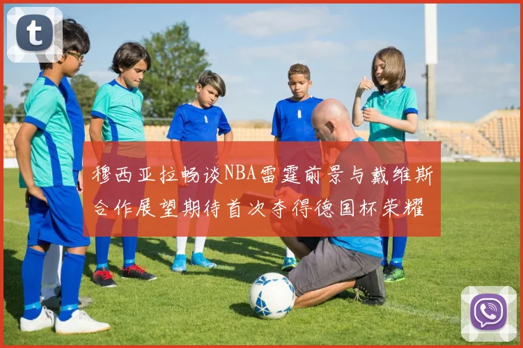 穆西亚拉畅谈NBA雷霆前景与戴维斯合作展望期待首次夺得德国杯荣耀