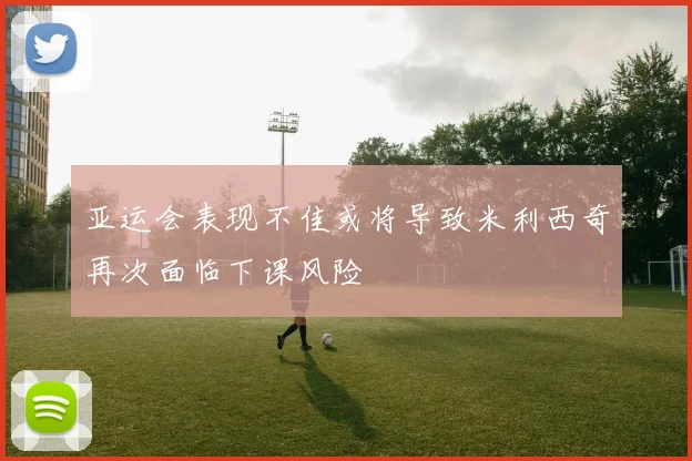 亚运会表现不佳或将导致米利西奇再次面临下课风险