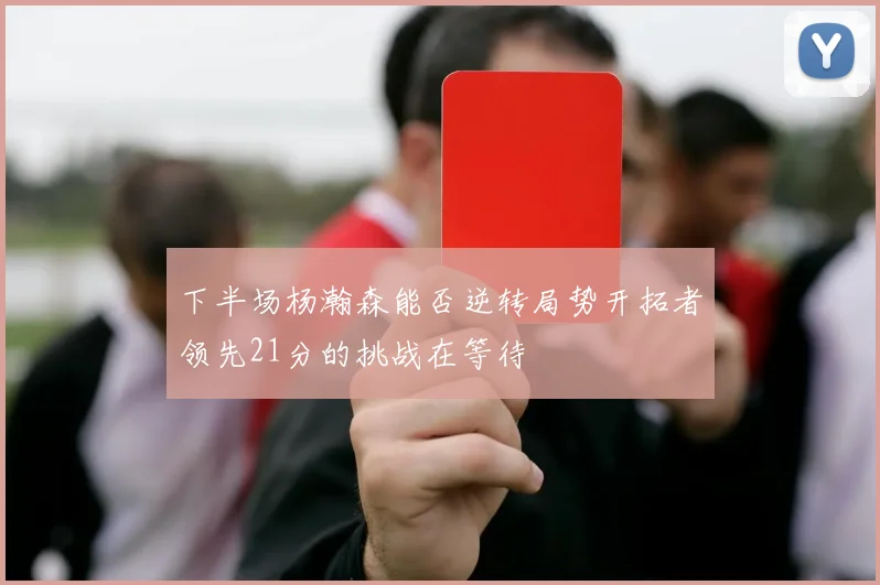 下半场杨瀚森能否逆转局势开拓者领先21分的挑战在等待