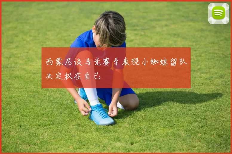 西蒙尼谈马竞赛季表现小蜘蛛留队决定权在自己