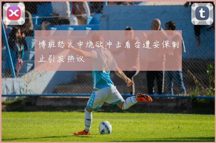 博班怒火中烧欲冲击看台遭安保制止引发热议