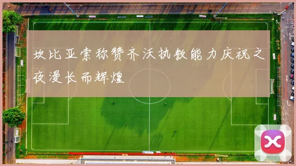 坎比亚索称赞齐沃执教能力庆祝之夜漫长而辉煌