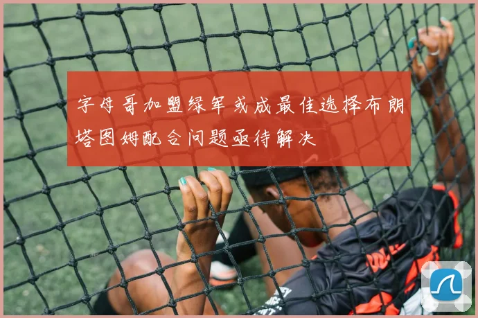 字母哥加盟绿军或成最佳选择布朗塔图姆配合问题亟待解决