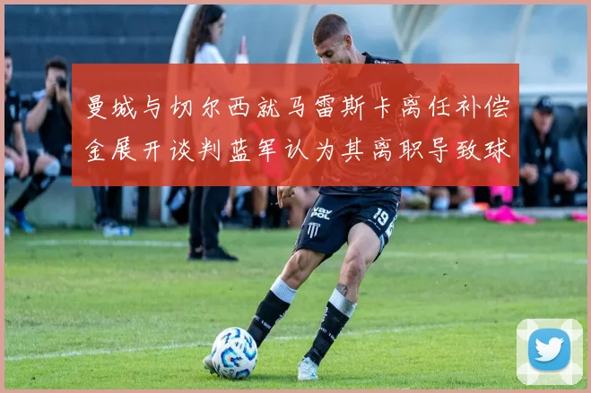 曼城与切尔西就马雷斯卡离任补偿金展开谈判蓝军认为其离职导致球队崩盘