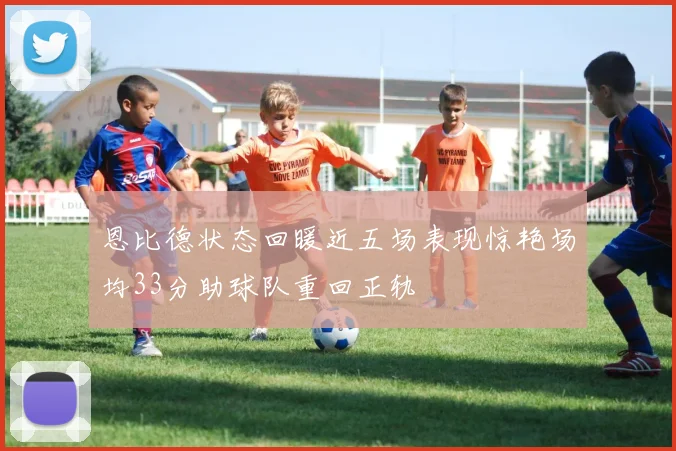 恩比德状态回暖近五场表现惊艳场均33分助球队重回正轨