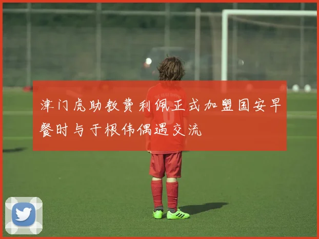 津门虎助教费利佩正式加盟国安早餐时与于根伟偶遇交流
