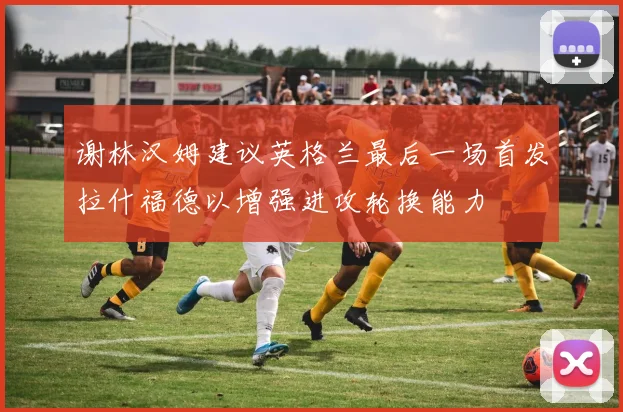 谢林汉姆建议英格兰最后一场首发拉什福德以增强进攻轮换能力