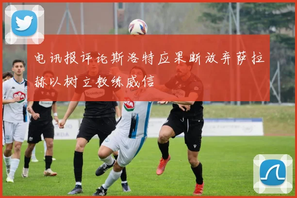 电讯报评论斯洛特应果断放弃萨拉赫以树立教练威信
