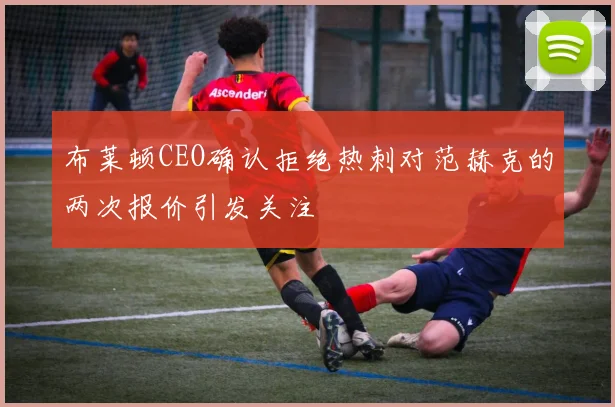 布莱顿CEO确认拒绝热刺对范赫克的两次报价引发关注