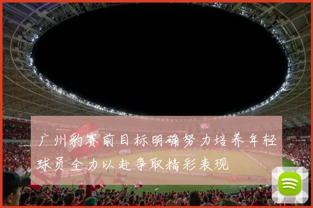 广州豹赛前目标明确努力培养年轻球员全力以赴争取精彩表现