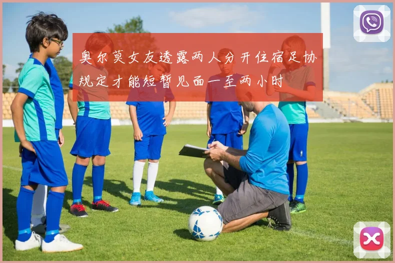 奥尔莫女友透露两人分开住宿足协规定才能短暂见面一至两小时