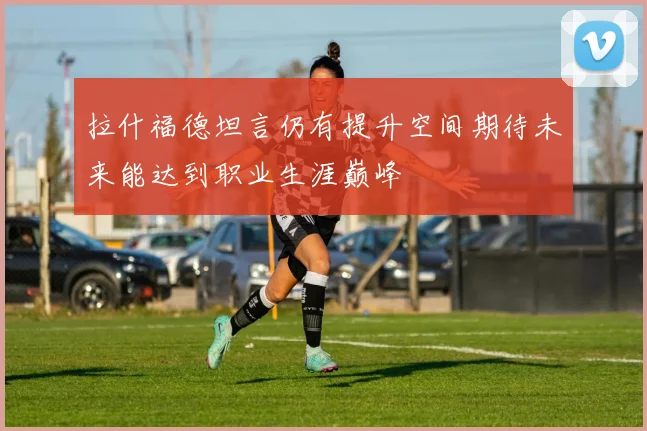 拉什福德坦言仍有提升空间期待未来能达到职业生涯巅峰