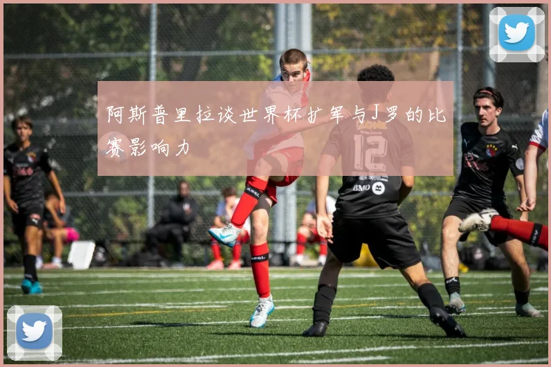 阿斯普里拉谈世界杯扩军与J罗的比赛影响力