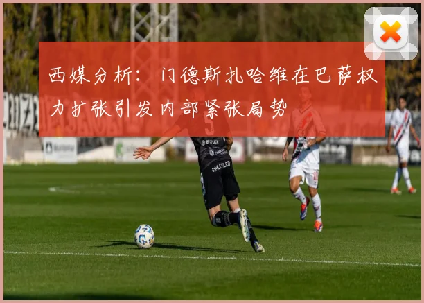 西媒分析：门德斯扎哈维在巴萨权力扩张引发内部紧张局势