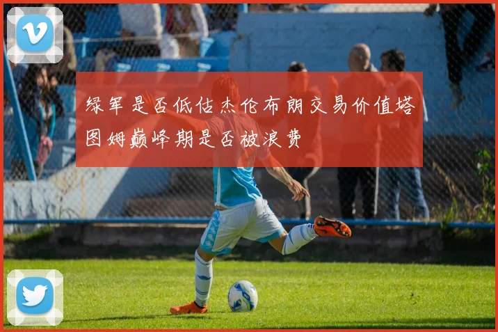 绿军是否低估杰伦布朗交易价值塔图姆巅峰期是否被浪费