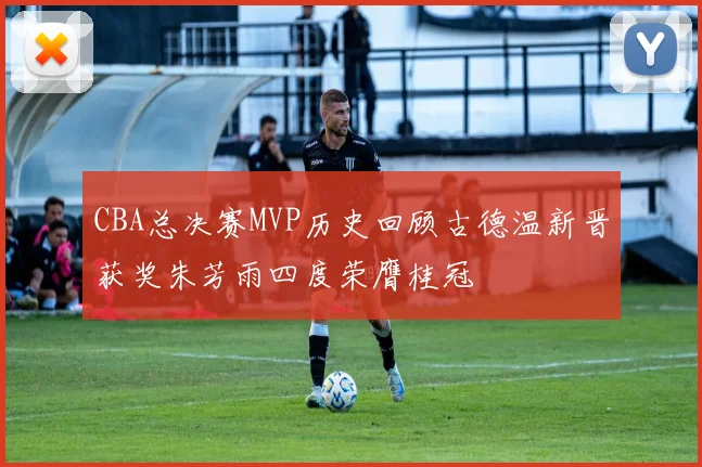 CBA总决赛MVP历史回顾古德温新晋获奖朱芳雨四度荣膺桂冠