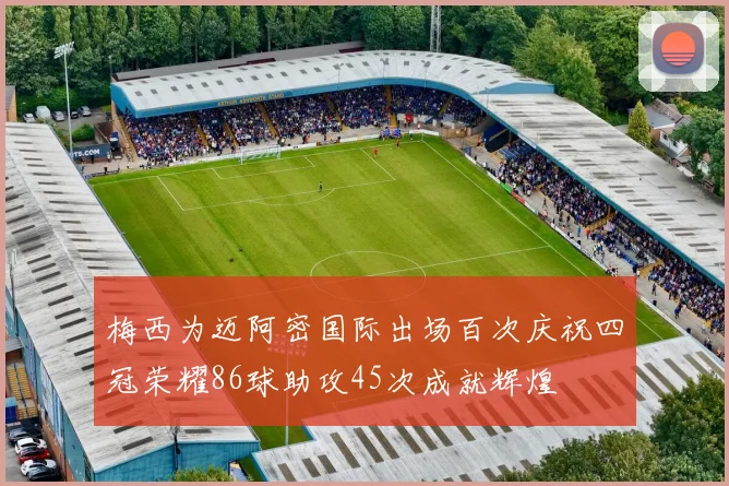 梅西为迈阿密国际出场百次庆祝四冠荣耀86球助攻45次成就辉煌
