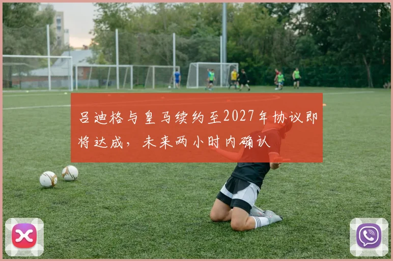 吕迪格与皇马续约至2027年协议即将达成，未来两小时内确认
