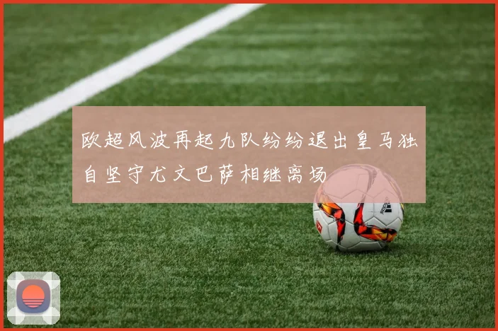 欧超风波再起九队纷纷退出皇马独自坚守尤文巴萨相继离场