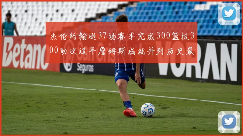 杰伦约翰逊37场赛季完成300篮板300助攻追平詹姆斯成就并列历史最快前锋