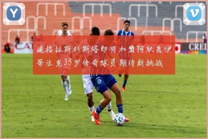 道格拉斯科斯塔即将加盟阿联酋伊蒂法克35岁传奇球员期待新挑战