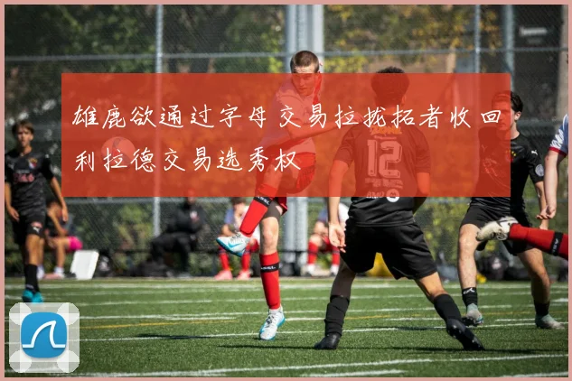 雄鹿欲通过字母交易拉拢拓者收回利拉德交易选秀权